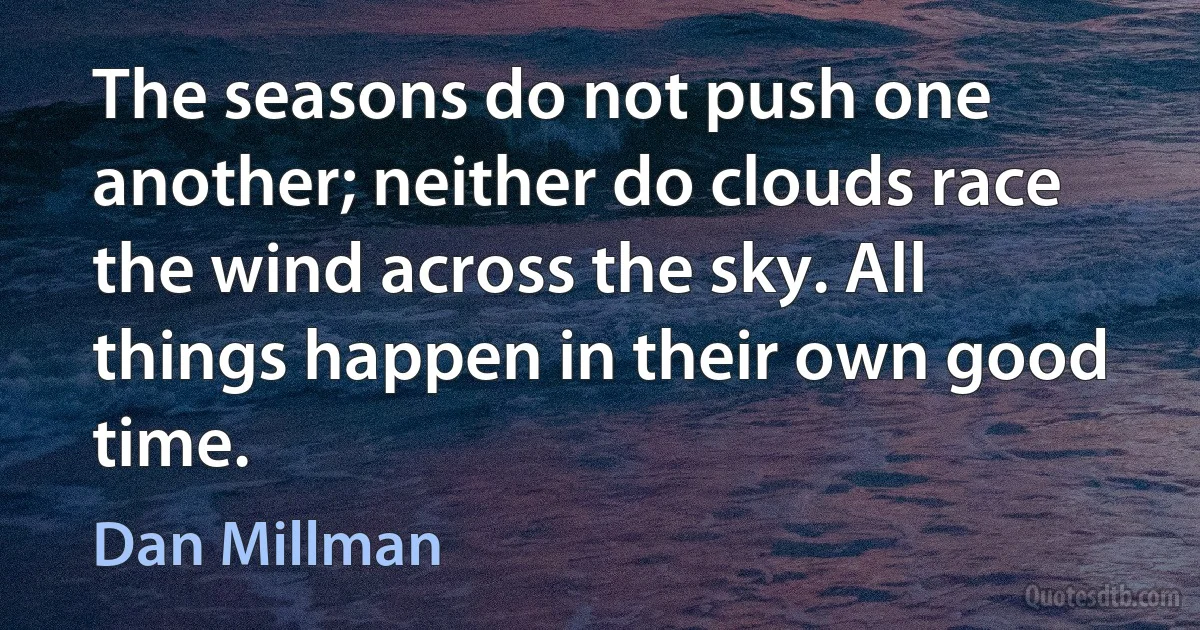 The seasons do not push one another; neither do clouds race the wind across the sky. All things happen in their own good time. (Dan Millman)