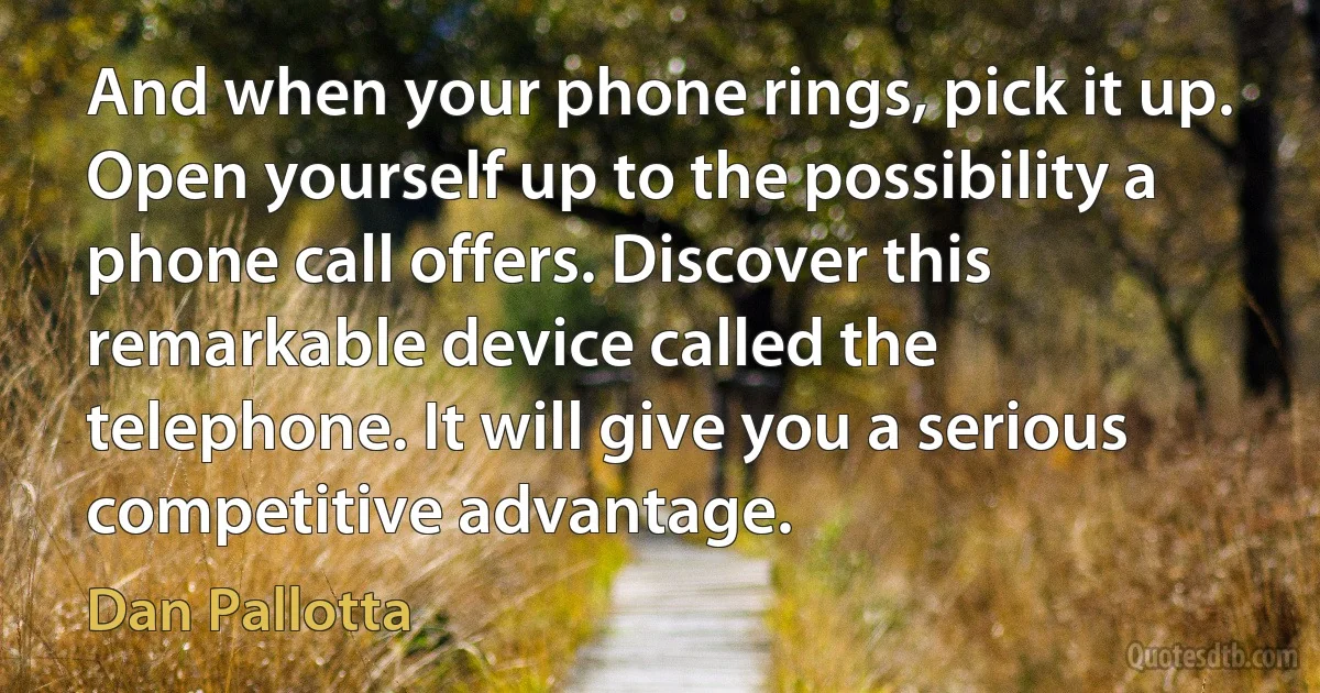 And when your phone rings, pick it up. Open yourself up to the possibility a phone call offers. Discover this remarkable device called the telephone. It will give you a serious competitive advantage. (Dan Pallotta)