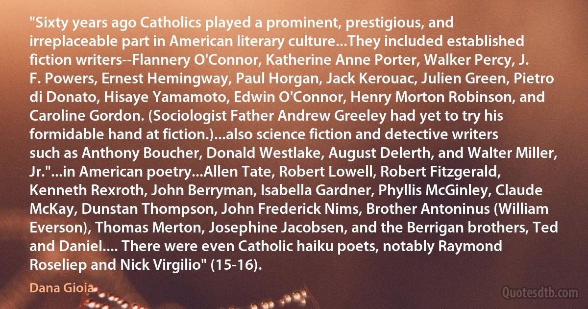 "Sixty years ago Catholics played a prominent, prestigious, and irreplaceable part in American literary culture...They included established fiction writers--Flannery O'Connor, Katherine Anne Porter, Walker Percy, J. F. Powers, Ernest Hemingway, Paul Horgan, Jack Kerouac, Julien Green, Pietro di Donato, Hisaye Yamamoto, Edwin O'Connor, Henry Morton Robinson, and Caroline Gordon. (Sociologist Father Andrew Greeley had yet to try his formidable hand at fiction.)...also science fiction and detective writers such as Anthony Boucher, Donald Westlake, August Delerth, and Walter Miller, Jr."...in American poetry...Allen Tate, Robert Lowell, Robert Fitzgerald, Kenneth Rexroth, John Berryman, Isabella Gardner, Phyllis McGinley, Claude McKay, Dunstan Thompson, John Frederick Nims, Brother Antoninus (William Everson), Thomas Merton, Josephine Jacobsen, and the Berrigan brothers, Ted and Daniel.... There were even Catholic haiku poets, notably Raymond Roseliep and Nick Virgilio" (15-16). (Dana Gioia)