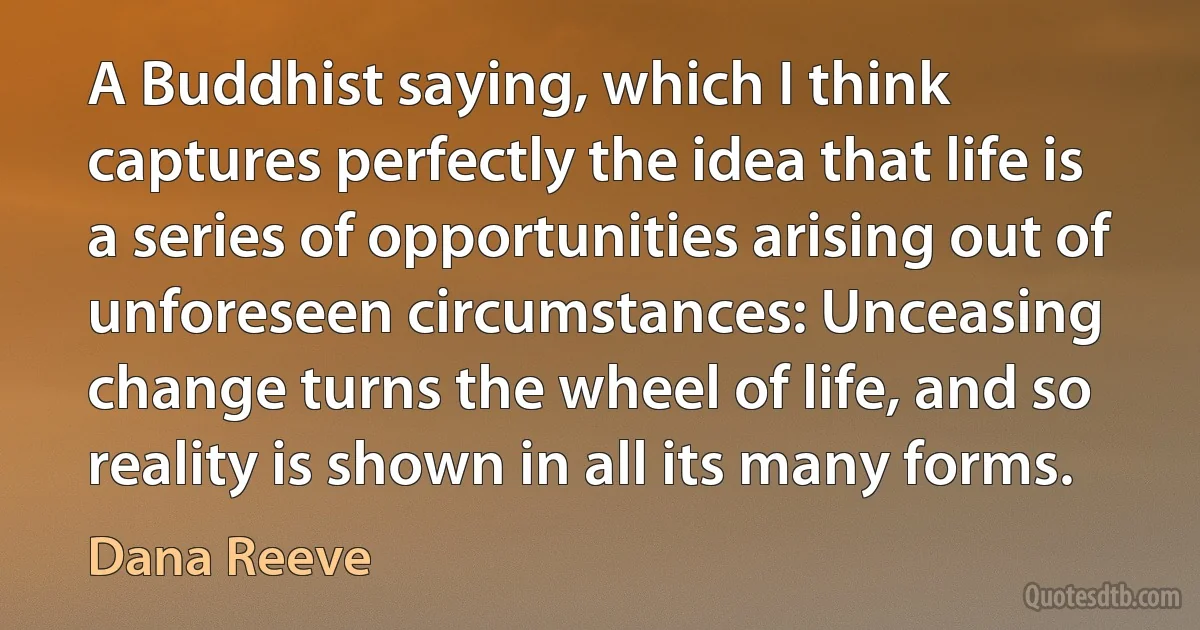 A Buddhist saying, which I think captures perfectly the idea that life is a series of opportunities arising out of unforeseen circumstances: Unceasing change turns the wheel of life, and so reality is shown in all its many forms. (Dana Reeve)