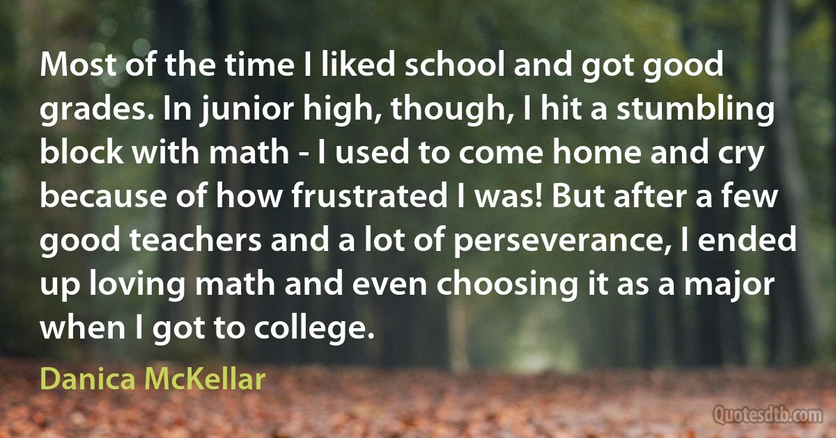 Most of the time I liked school and got good grades. In junior high, though, I hit a stumbling block with math - I used to come home and cry because of how frustrated I was! But after a few good teachers and a lot of perseverance, I ended up loving math and even choosing it as a major when I got to college. (Danica McKellar)