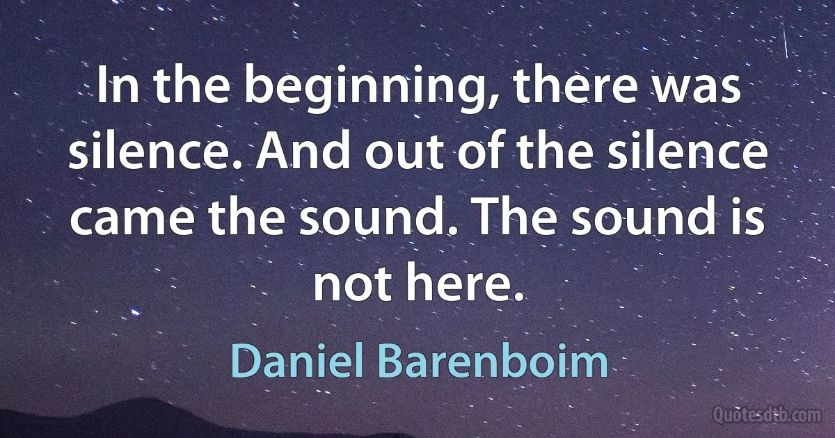 In the beginning, there was silence. And out of the silence came the sound. The sound is not here. (Daniel Barenboim)