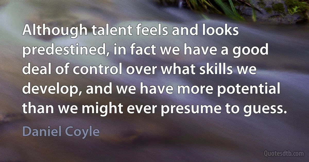 Although talent feels and looks predestined, in fact we have a good deal of control over what skills we develop, and we have more potential than we might ever presume to guess. (Daniel Coyle)