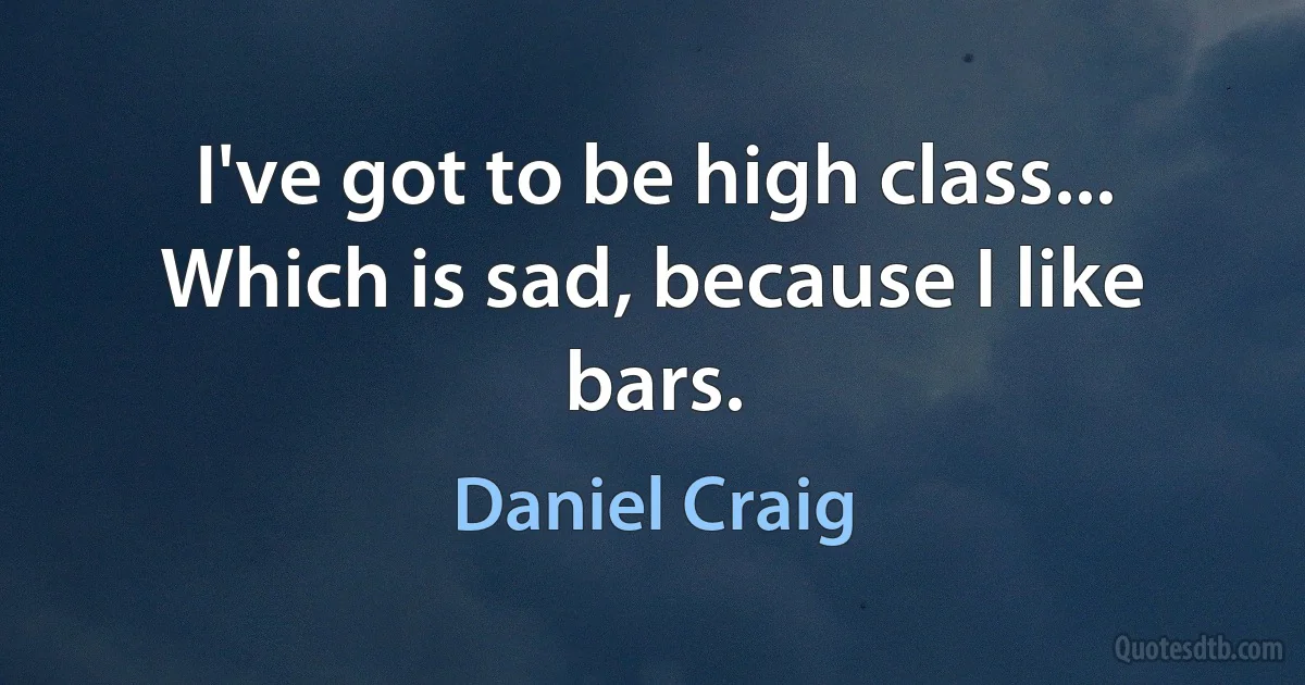 I've got to be high class... Which is sad, because I like bars. (Daniel Craig)