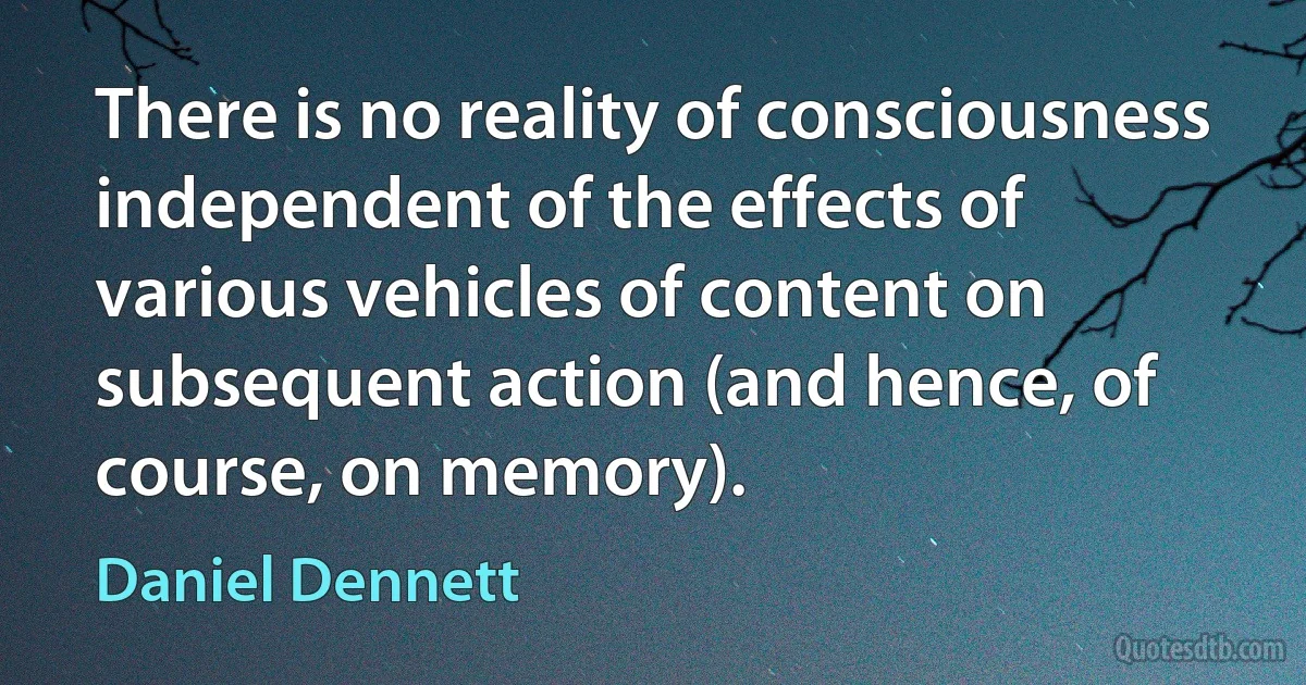 There is no reality of consciousness independent of the effects of various vehicles of content on subsequent action (and hence, of course, on memory). (Daniel Dennett)