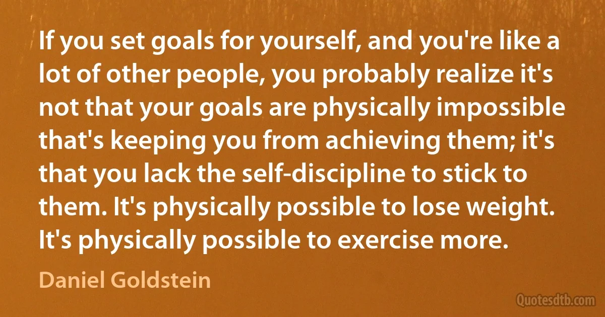 If you set goals for yourself, and you're like a lot of other people, you probably realize it's not that your goals are physically impossible that's keeping you from achieving them; it's that you lack the self-discipline to stick to them. It's physically possible to lose weight. It's physically possible to exercise more. (Daniel Goldstein)