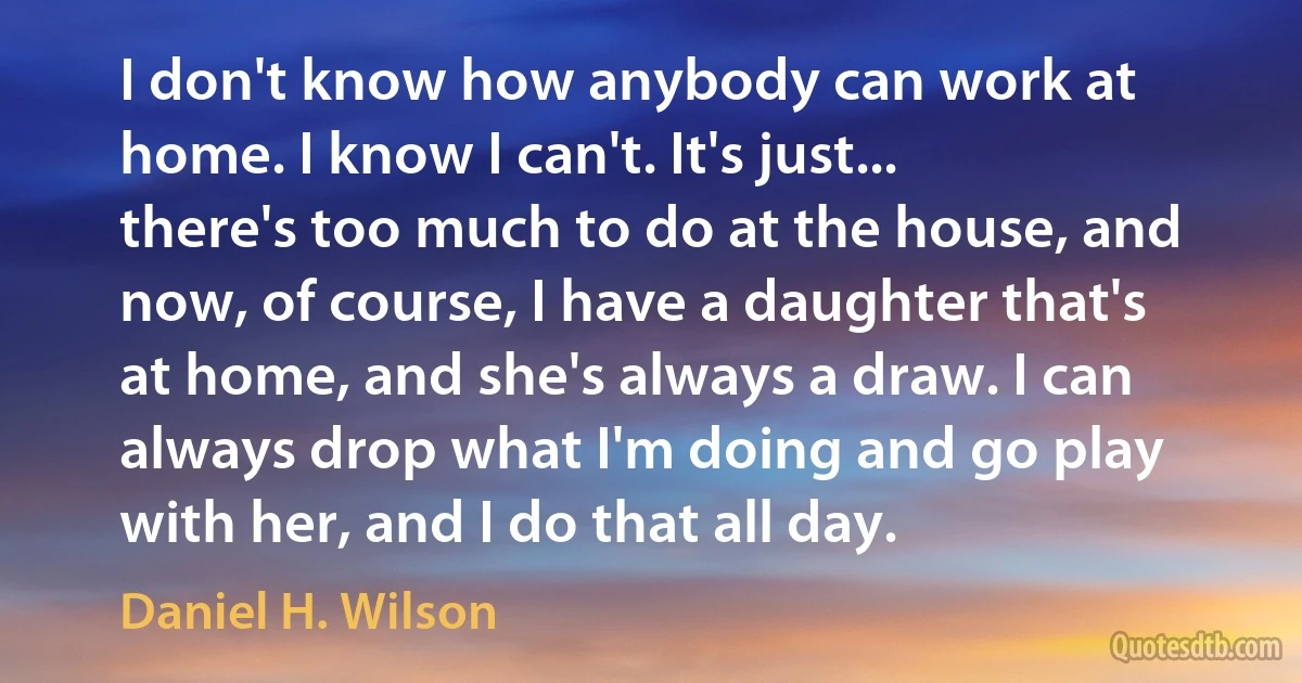 I don't know how anybody can work at home. I know I can't. It's just... there's too much to do at the house, and now, of course, I have a daughter that's at home, and she's always a draw. I can always drop what I'm doing and go play with her, and I do that all day. (Daniel H. Wilson)