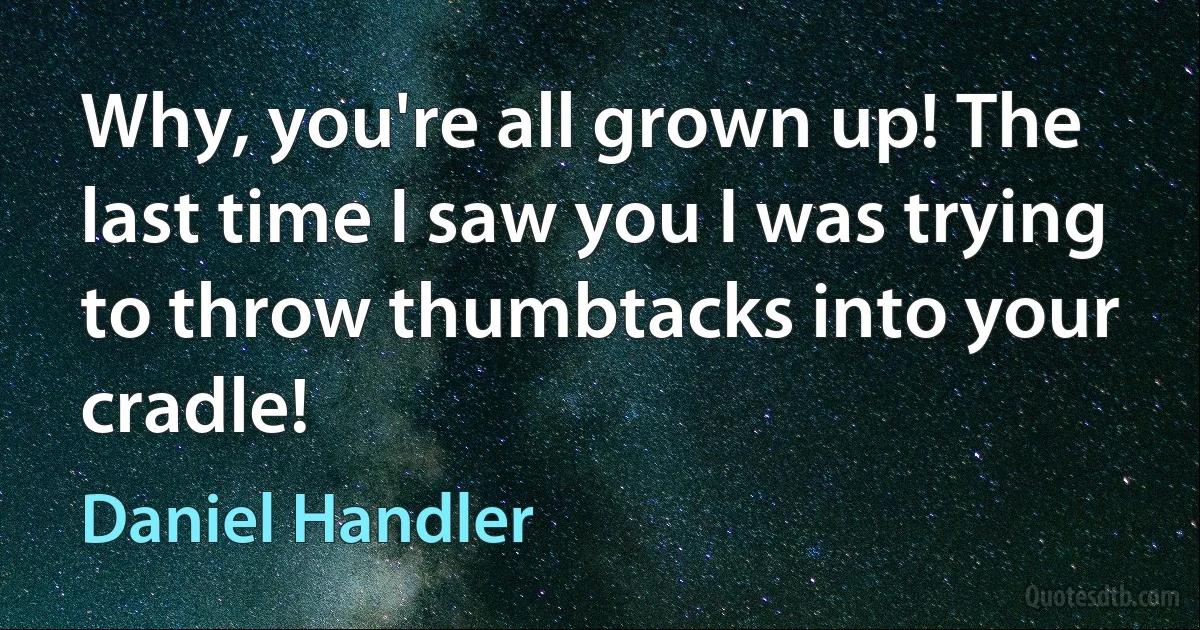 Why, you're all grown up! The last time I saw you I was trying to throw thumbtacks into your cradle! (Daniel Handler)