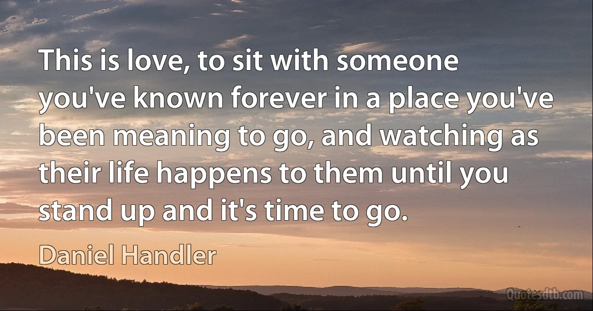 This is love, to sit with someone you've known forever in a place you've been meaning to go, and watching as their life happens to them until you stand up and it's time to go. (Daniel Handler)