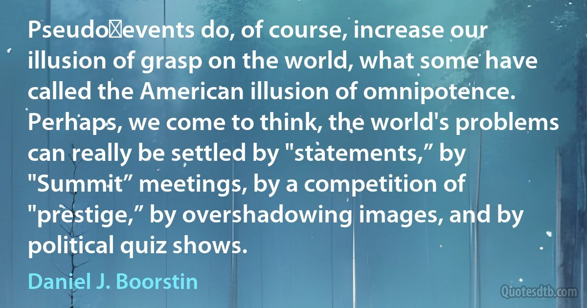 Pseudo‑events do, of course, increase our illusion of grasp on the world, what some have called the American illusion of omnipotence. Perhaps, we come to think, the world's problems can really be settled by "statements,” by "Summit” meetings, by a competition of "prestige,” by overshadowing images, and by political quiz shows. (Daniel J. Boorstin)