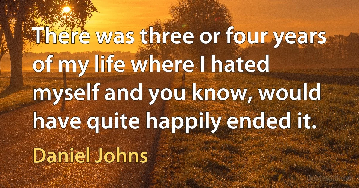 There was three or four years of my life where I hated myself and you know, would have quite happily ended it. (Daniel Johns)