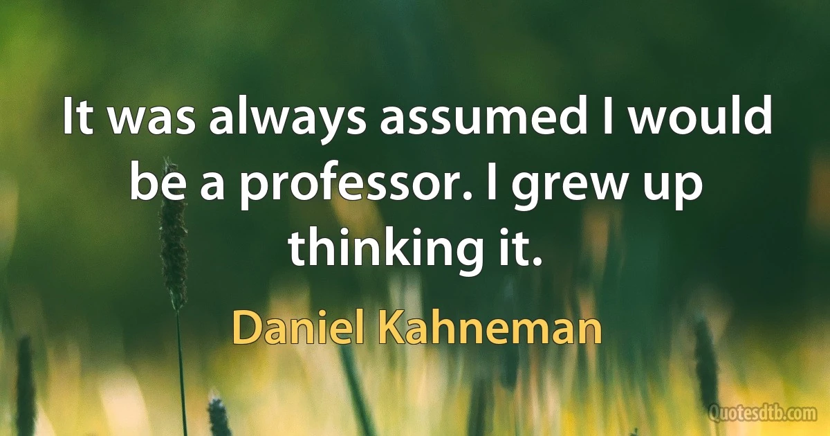 It was always assumed I would be a professor. I grew up thinking it. (Daniel Kahneman)