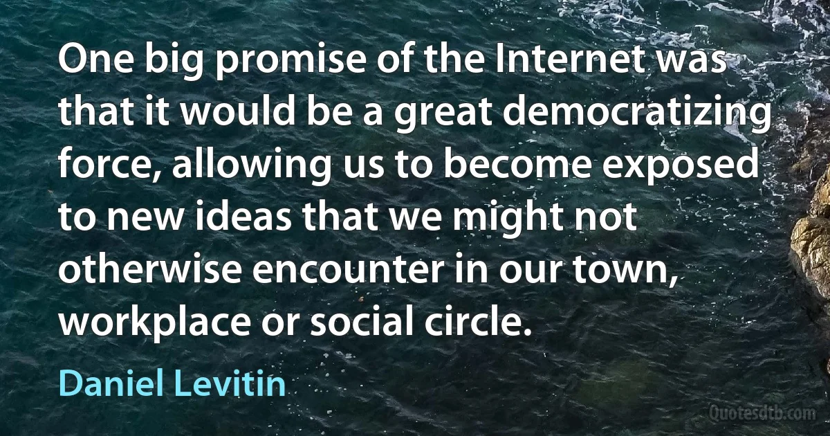 One big promise of the Internet was that it would be a great democratizing force, allowing us to become exposed to new ideas that we might not otherwise encounter in our town, workplace or social circle. (Daniel Levitin)