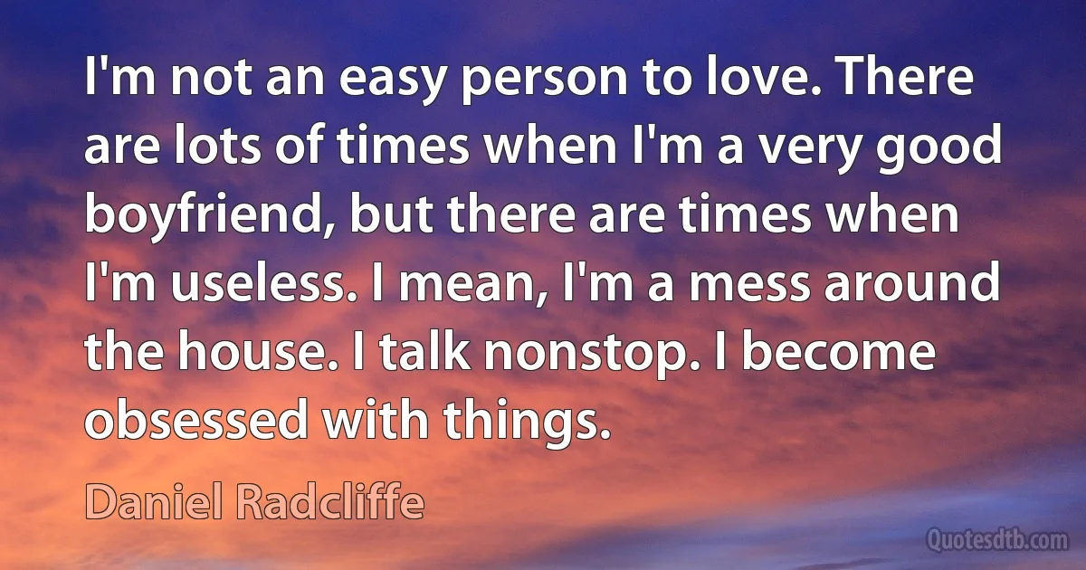 I'm not an easy person to love. There are lots of times when I'm a very good boyfriend, but there are times when I'm useless. I mean, I'm a mess around the house. I talk nonstop. I become obsessed with things. (Daniel Radcliffe)