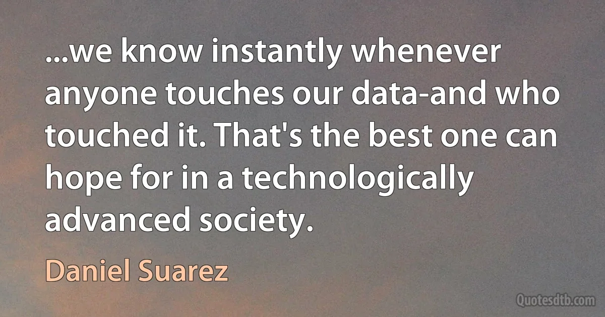 ...we know instantly whenever anyone touches our data-and who touched it. That's the best one can hope for in a technologically advanced society. (Daniel Suarez)