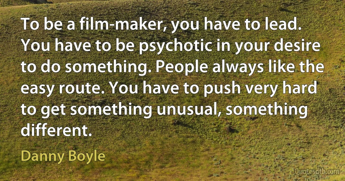 To be a film-maker, you have to lead. You have to be psychotic in your desire to do something. People always like the easy route. You have to push very hard to get something unusual, something different. (Danny Boyle)