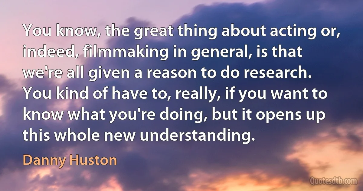 You know, the great thing about acting or, indeed, filmmaking in general, is that we're all given a reason to do research. You kind of have to, really, if you want to know what you're doing, but it opens up this whole new understanding. (Danny Huston)