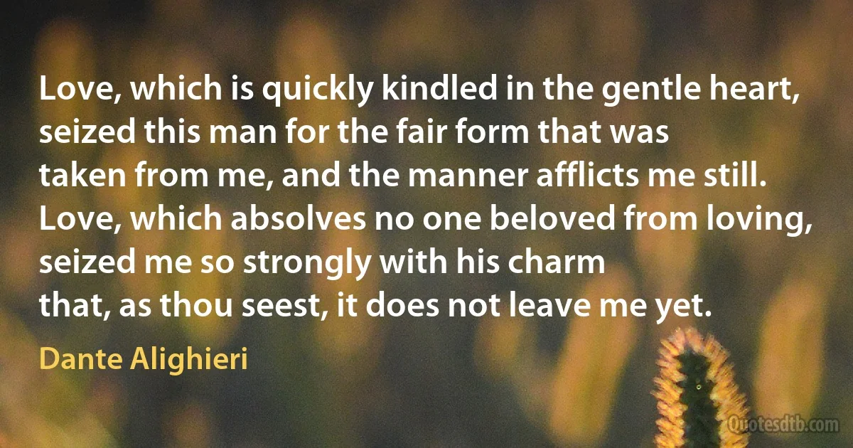 Love, which is quickly kindled in the gentle heart,
seized this man for the fair form that was
taken from me, and the manner afflicts me still.
Love, which absolves no one beloved from loving,
seized me so strongly with his charm
that, as thou seest, it does not leave me yet. (Dante Alighieri)