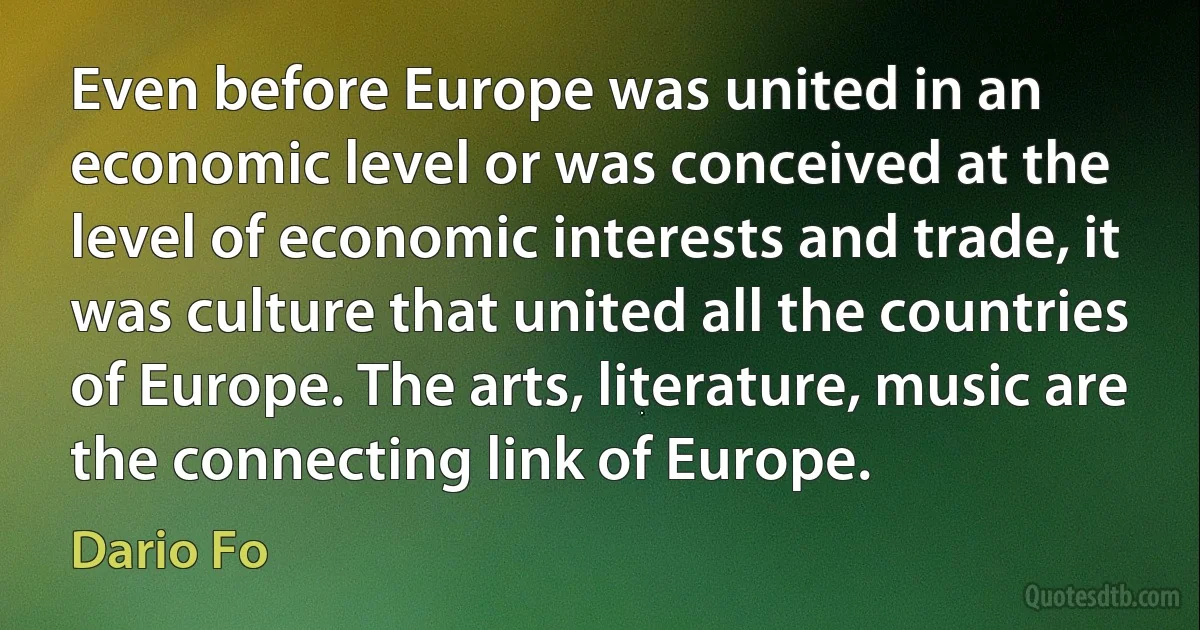 Even before Europe was united in an economic level or was conceived at the level of economic interests and trade, it was culture that united all the countries of Europe. The arts, literature, music are the connecting link of Europe. (Dario Fo)