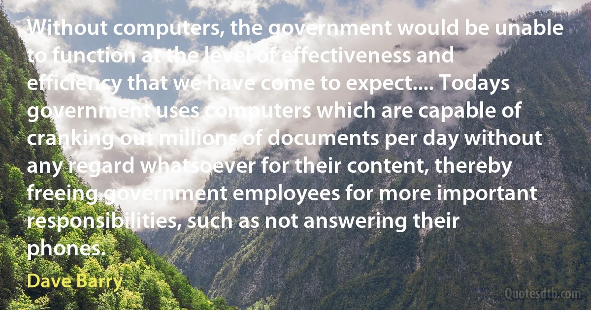 Without computers, the government would be unable to function at the level of effectiveness and efficiency that we have come to expect.... Todays government uses computers which are capable of cranking out millions of documents per day without any regard whatsoever for their content, thereby freeing government employees for more important responsibilities, such as not answering their phones. (Dave Barry)