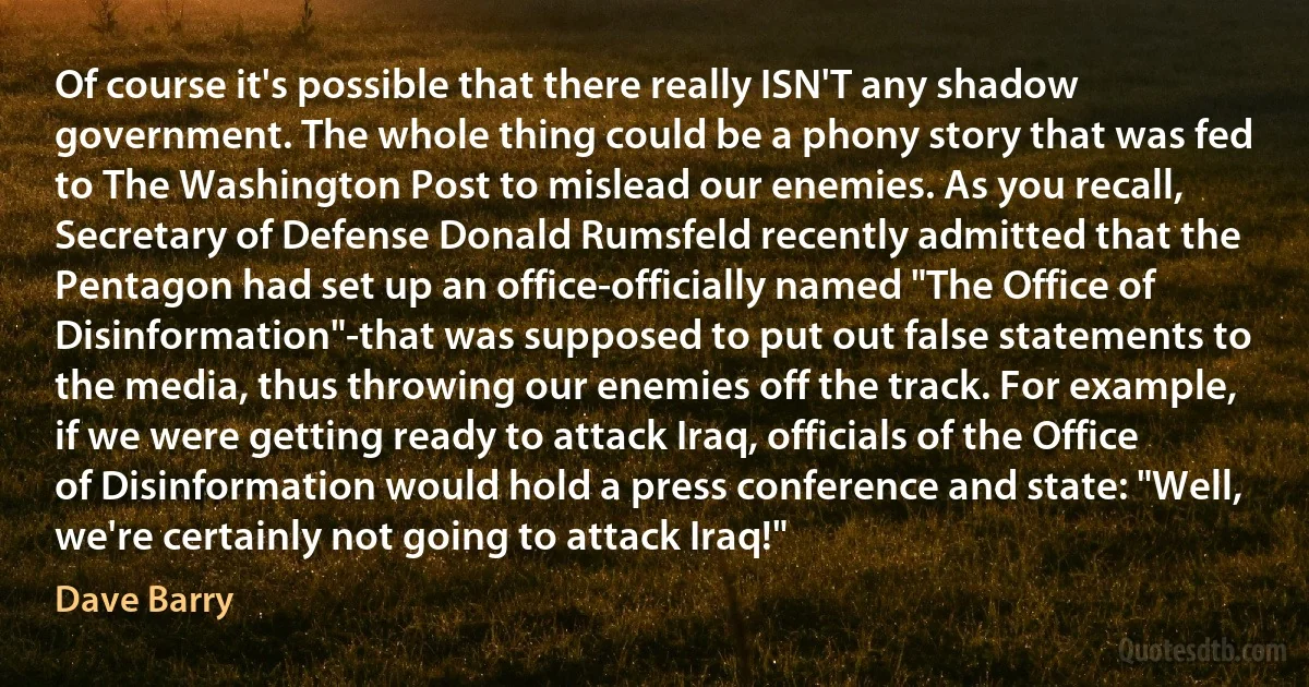 Of course it's possible that there really ISN'T any shadow government. The whole thing could be a phony story that was fed to The Washington Post to mislead our enemies. As you recall, Secretary of Defense Donald Rumsfeld recently admitted that the Pentagon had set up an office-officially named "The Office of Disinformation"-that was supposed to put out false statements to the media, thus throwing our enemies off the track. For example, if we were getting ready to attack Iraq, officials of the Office of Disinformation would hold a press conference and state: "Well, we're certainly not going to attack Iraq!" (Dave Barry)