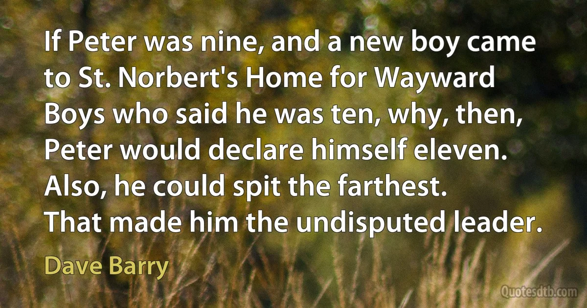 If Peter was nine, and a new boy came to St. Norbert's Home for Wayward Boys who said he was ten, why, then, Peter would declare himself eleven. Also, he could spit the farthest. That made him the undisputed leader. (Dave Barry)