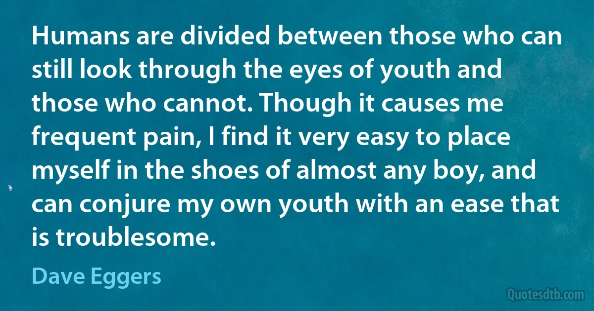 Humans are divided between those who can still look through the eyes of youth and those who cannot. Though it causes me frequent pain, I find it very easy to place myself in the shoes of almost any boy, and can conjure my own youth with an ease that is troublesome. (Dave Eggers)