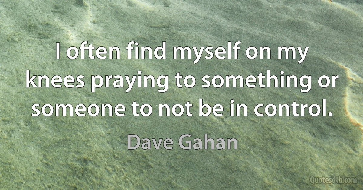 I often find myself on my knees praying to something or someone to not be in control. (Dave Gahan)