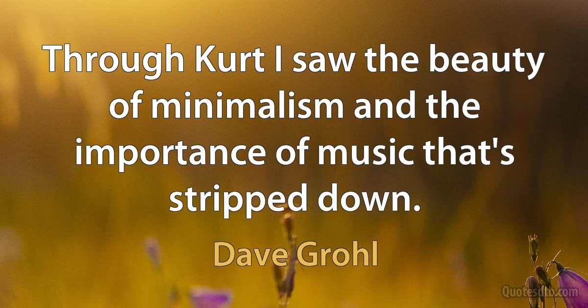 Through Kurt I saw the beauty of minimalism and the importance of music that's stripped down. (Dave Grohl)