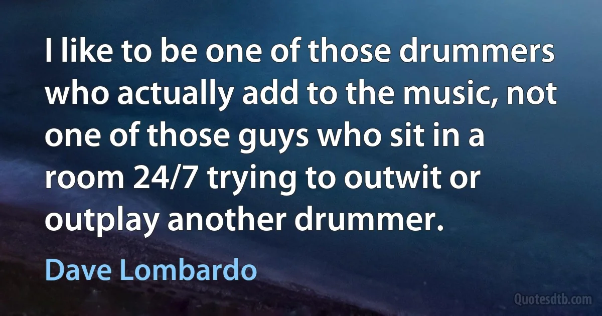 I like to be one of those drummers who actually add to the music, not one of those guys who sit in a room 24/7 trying to outwit or outplay another drummer. (Dave Lombardo)