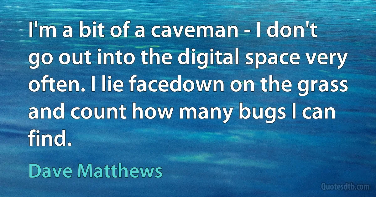 I'm a bit of a caveman - I don't go out into the digital space very often. I lie facedown on the grass and count how many bugs I can find. (Dave Matthews)