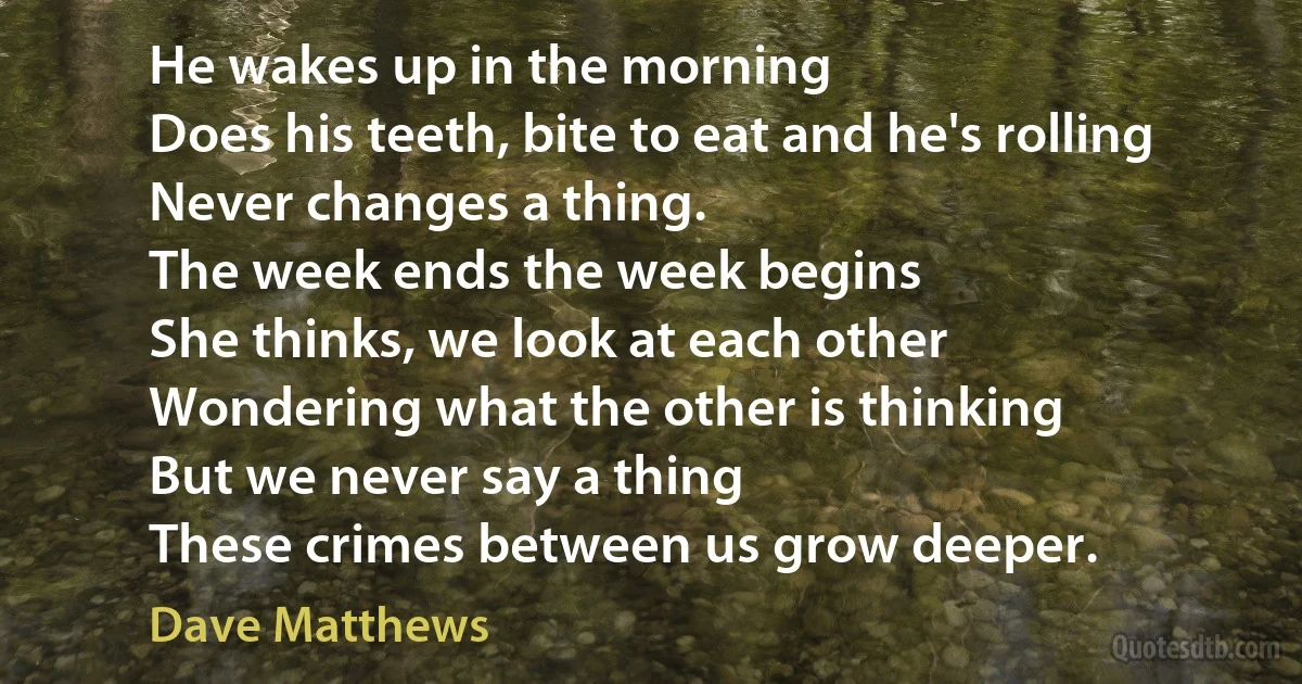 He wakes up in the morning
Does his teeth, bite to eat and he's rolling
Never changes a thing.
The week ends the week begins
She thinks, we look at each other
Wondering what the other is thinking
But we never say a thing
These crimes between us grow deeper. (Dave Matthews)