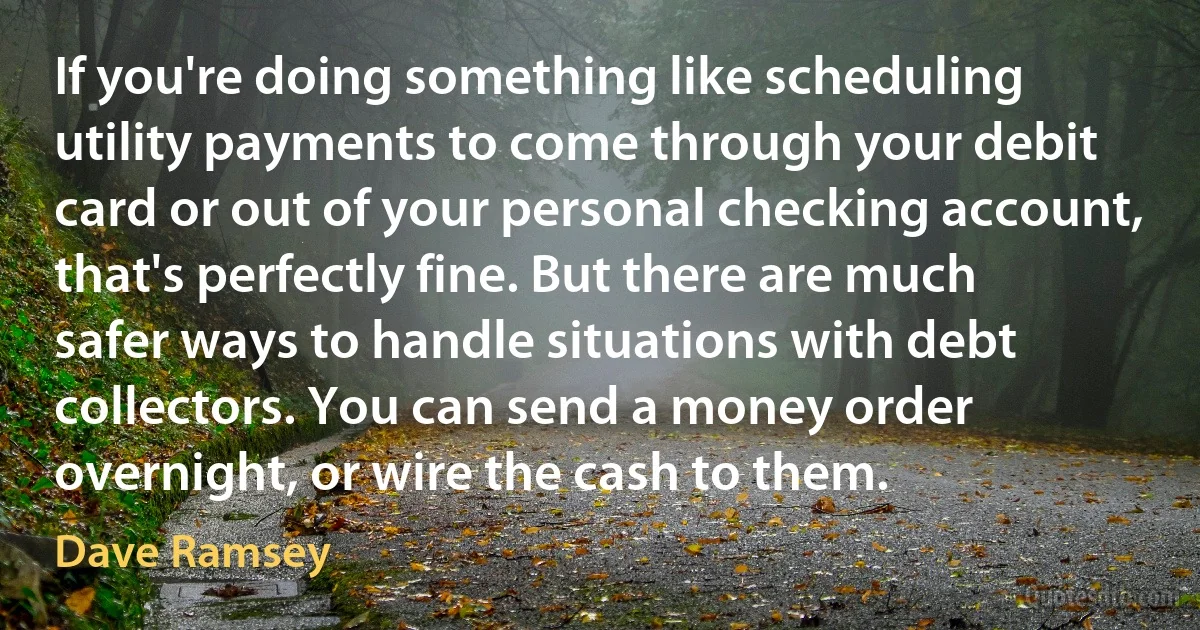 If you're doing something like scheduling utility payments to come through your debit card or out of your personal checking account, that's perfectly fine. But there are much safer ways to handle situations with debt collectors. You can send a money order overnight, or wire the cash to them. (Dave Ramsey)