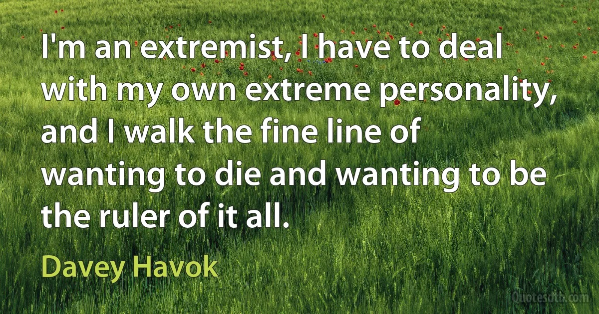 I'm an extremist, I have to deal with my own extreme personality, and I walk the fine line of wanting to die and wanting to be the ruler of it all. (Davey Havok)