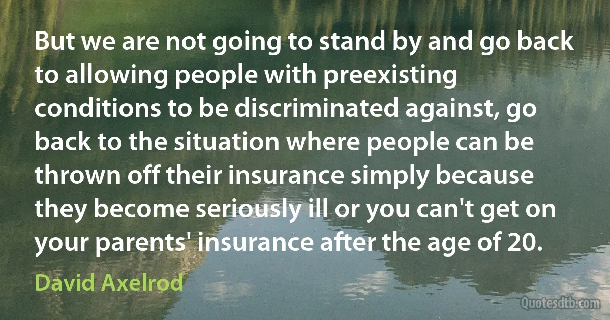 But we are not going to stand by and go back to allowing people with preexisting conditions to be discriminated against, go back to the situation where people can be thrown off their insurance simply because they become seriously ill or you can't get on your parents' insurance after the age of 20. (David Axelrod)