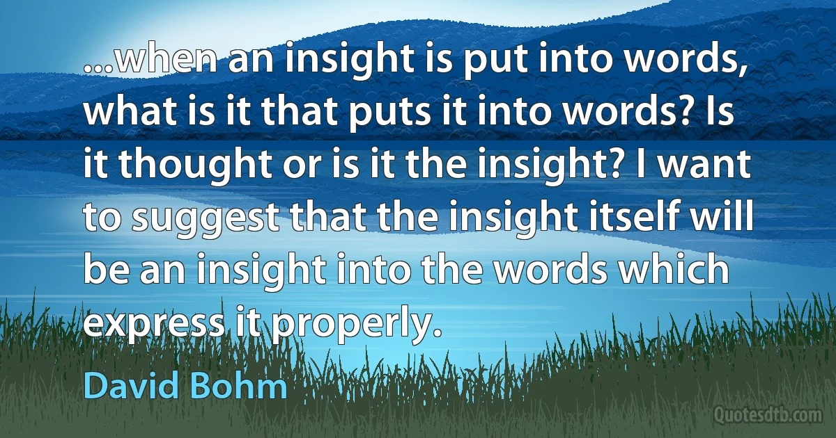 ...when an insight is put into words, what is it that puts it into words? Is it thought or is it the insight? I want to suggest that the insight itself will be an insight into the words which express it properly. (David Bohm)