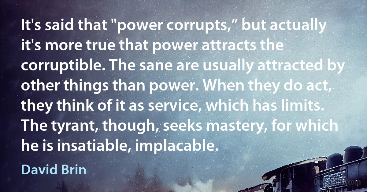 It's said that "power corrupts,” but actually it's more true that power attracts the corruptible. The sane are usually attracted by other things than power. When they do act, they think of it as service, which has limits. The tyrant, though, seeks mastery, for which he is insatiable, implacable. (David Brin)