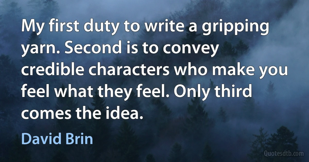 My first duty to write a gripping yarn. Second is to convey credible characters who make you feel what they feel. Only third comes the idea. (David Brin)