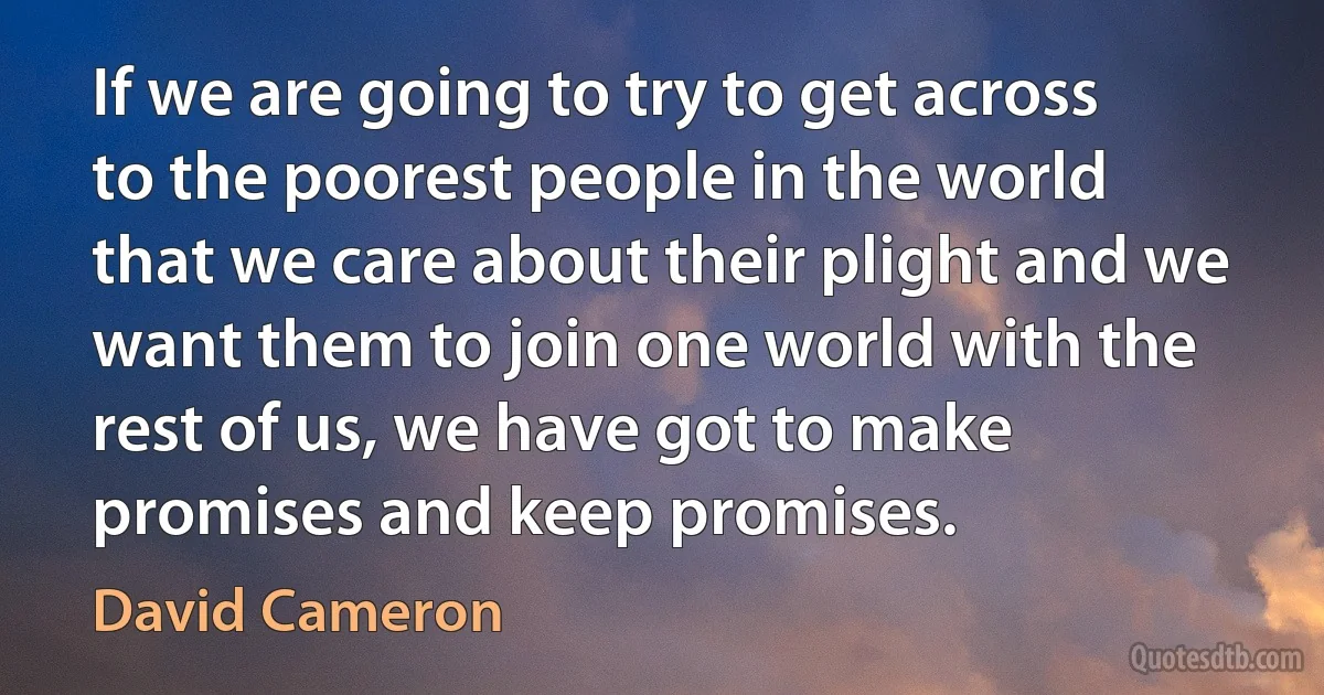 If we are going to try to get across to the poorest people in the world that we care about their plight and we want them to join one world with the rest of us, we have got to make promises and keep promises. (David Cameron)