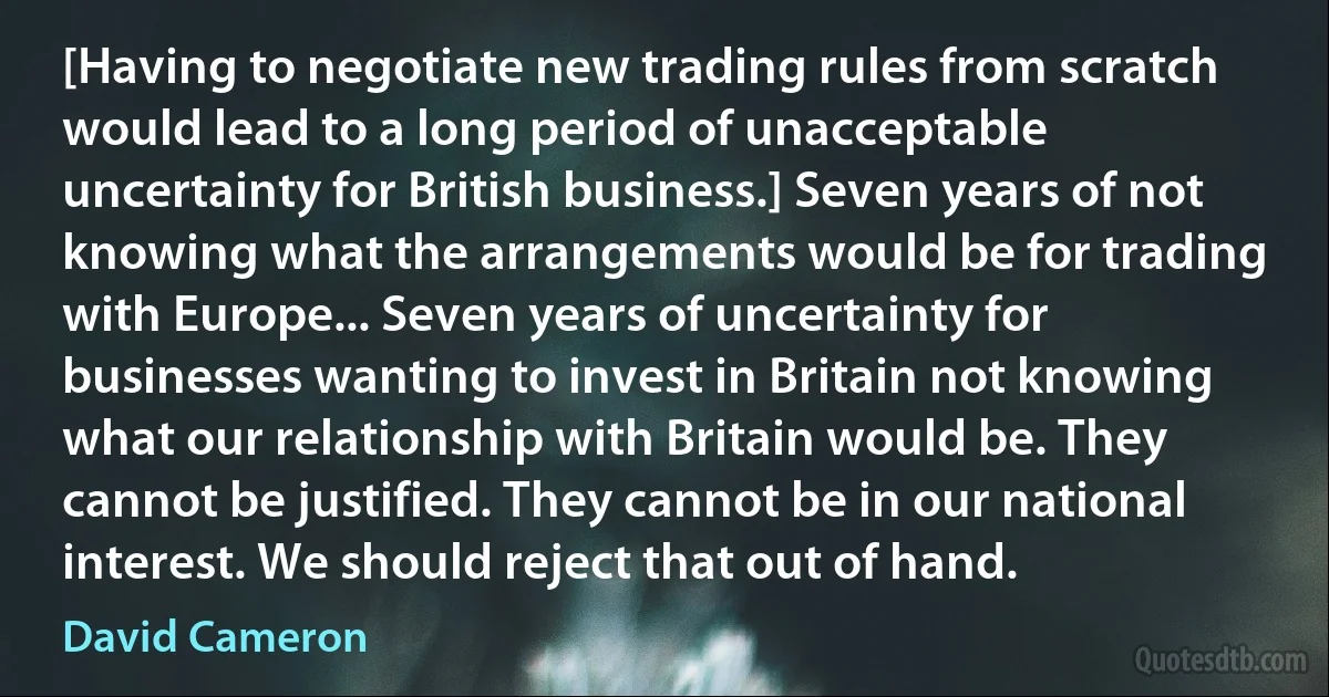 [Having to negotiate new trading rules from scratch would lead to a long period of unacceptable uncertainty for British business.] Seven years of not knowing what the arrangements would be for trading with Europe... Seven years of uncertainty for businesses wanting to invest in Britain not knowing what our relationship with Britain would be. They cannot be justified. They cannot be in our national interest. We should reject that out of hand. (David Cameron)