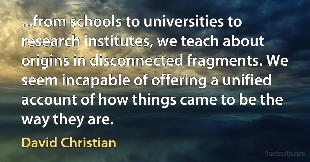 ...from schools to universities to research institutes, we teach about origins in disconnected fragments. We seem incapable of offering a unified account of how things came to be the way they are. (David Christian)