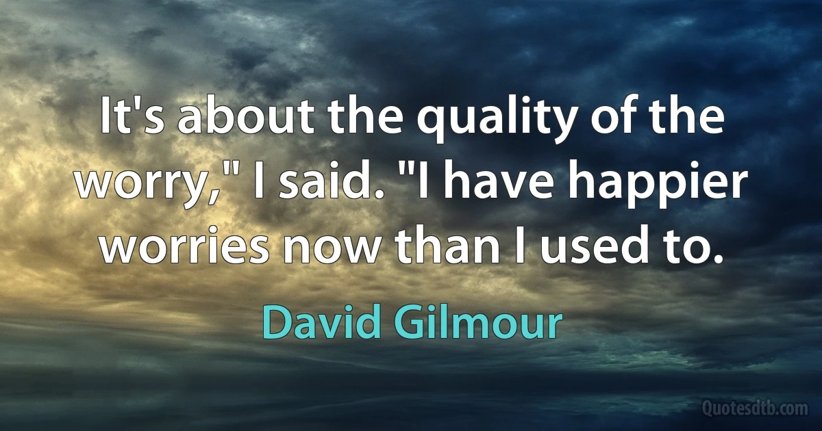 It's about the quality of the worry," I said. "I have happier worries now than I used to. (David Gilmour)