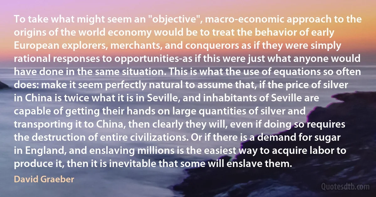 To take what might seem an "objective", macro-economic approach to the origins of the world economy would be to treat the behavior of early European explorers, merchants, and conquerors as if they were simply rational responses to opportunities-as if this were just what anyone would have done in the same situation. This is what the use of equations so often does: make it seem perfectly natural to assume that, if the price of silver in China is twice what it is in Seville, and inhabitants of Seville are capable of getting their hands on large quantities of silver and transporting it to China, then clearly they will, even if doing so requires the destruction of entire civilizations. Or if there is a demand for sugar in England, and enslaving millions is the easiest way to acquire labor to produce it, then it is inevitable that some will enslave them. (David Graeber)