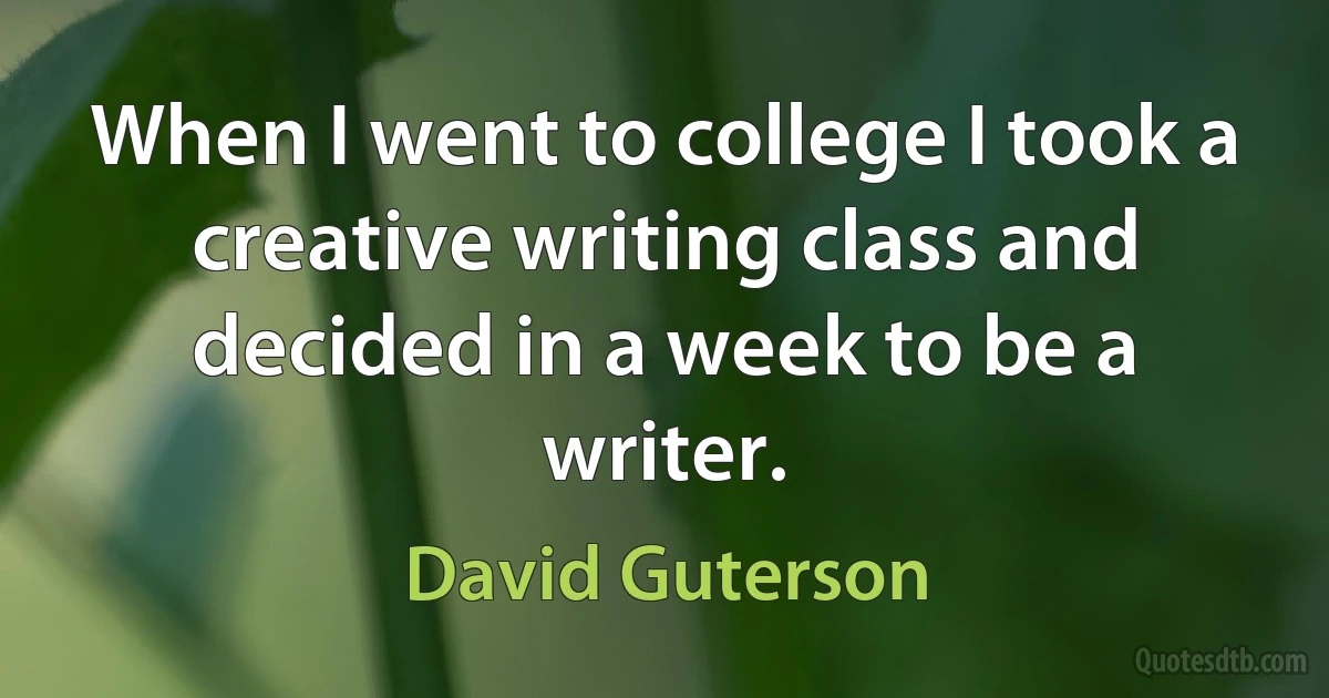 When I went to college I took a creative writing class and decided in a week to be a writer. (David Guterson)