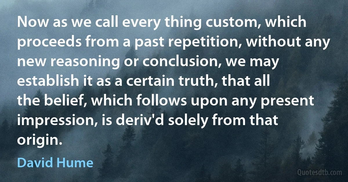 Now as we call every thing custom, which proceeds from a past repetition, without any new reasoning or conclusion, we may establish it as a certain truth, that all the belief, which follows upon any present impression, is deriv'd solely from that origin. (David Hume)