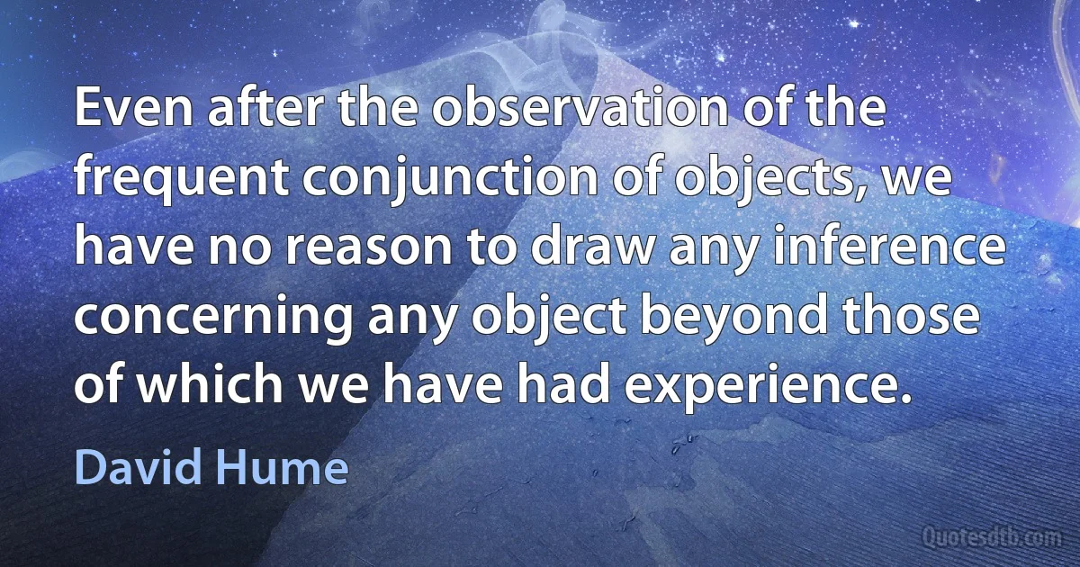 Even after the observation of the frequent conjunction of objects, we have no reason to draw any inference concerning any object beyond those of which we have had experience. (David Hume)