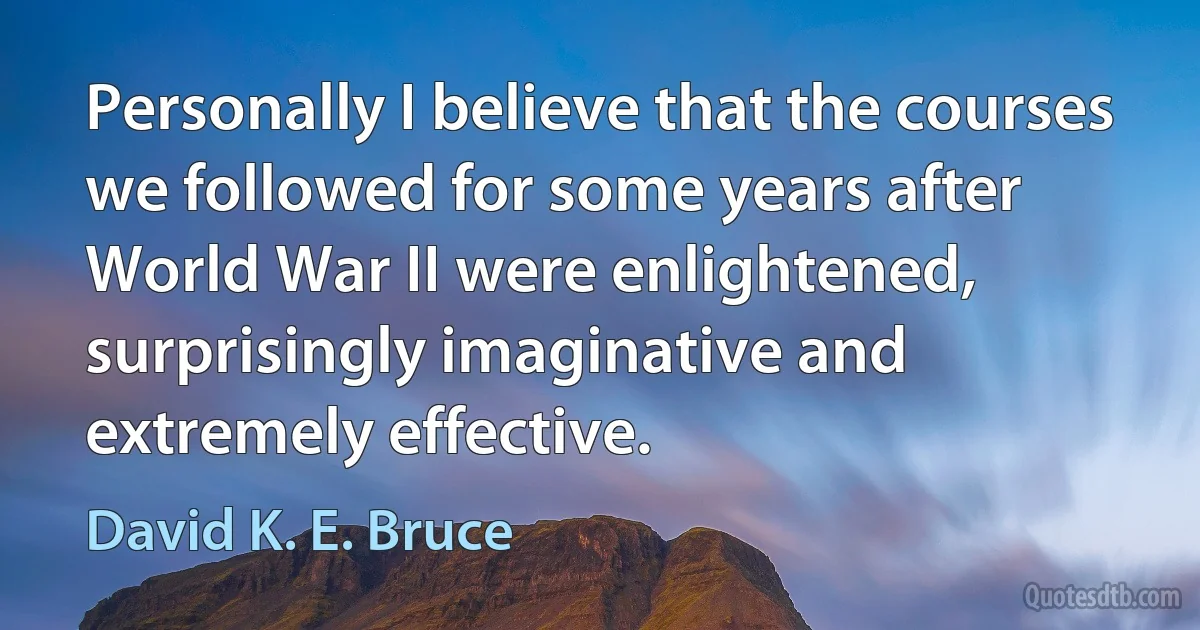 Personally I believe that the courses we followed for some years after World War II were enlightened, surprisingly imaginative and extremely effective. (David K. E. Bruce)