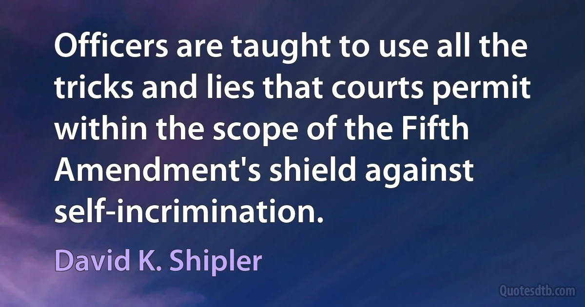 Officers are taught to use all the tricks and lies that courts permit within the scope of the Fifth Amendment's shield against self-incrimination. (David K. Shipler)