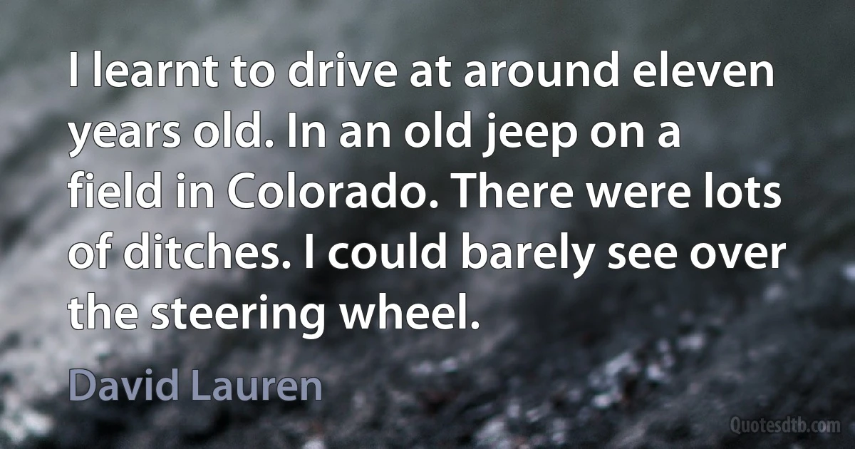 I learnt to drive at around eleven years old. In an old jeep on a field in Colorado. There were lots of ditches. I could barely see over the steering wheel. (David Lauren)