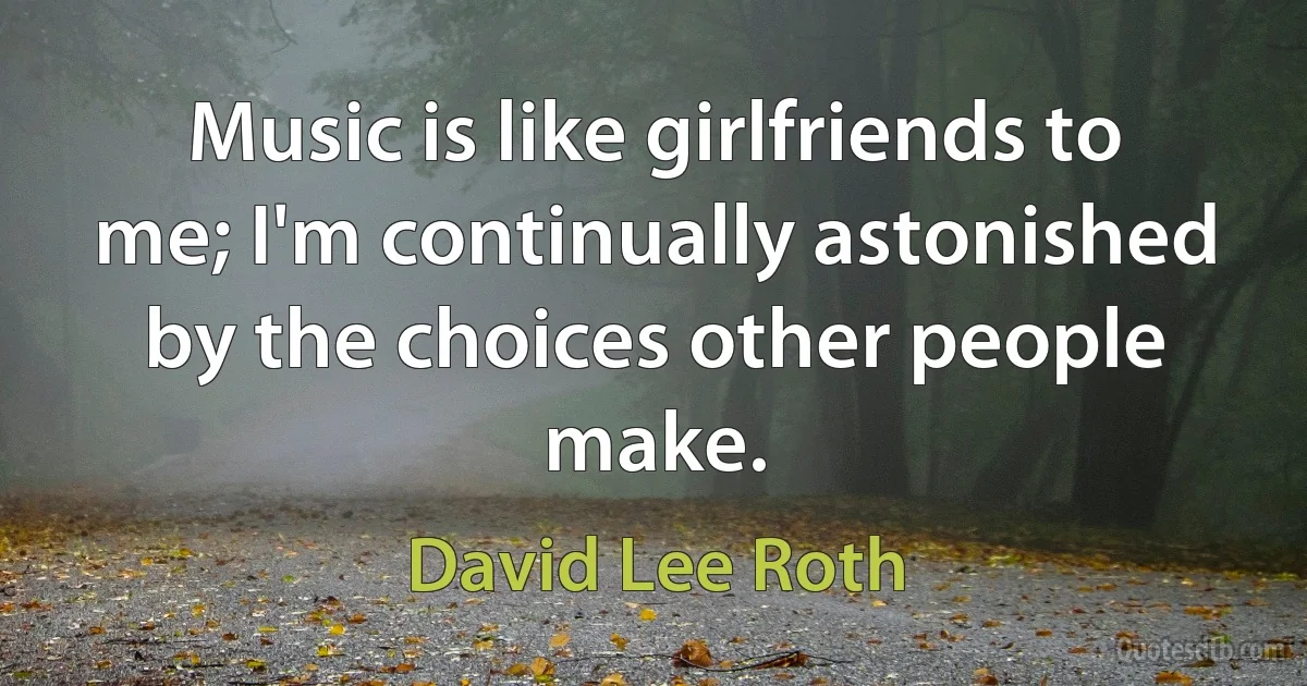 Music is like girlfriends to me; I'm continually astonished by the choices other people make. (David Lee Roth)